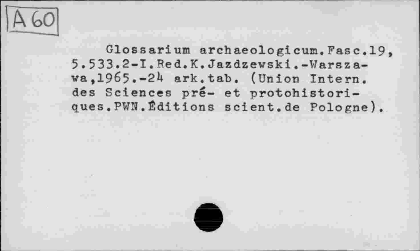 ﻿Glossarium archaeologicum.Fas с.19 5.533.2-І.Red.К.Jazdzewski.-Warszawa, 1965.-2H ark.tab. (Union Intern, des Sciences pré- et protohistori-ques.PWN.Éditions scient.de Pologne).